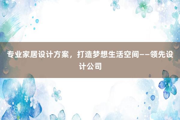 专业家居设计方案，打造梦想生活空间——领先设计公司