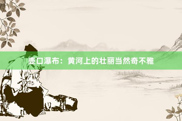 壶口瀑布：黄河上的壮丽当然奇不雅